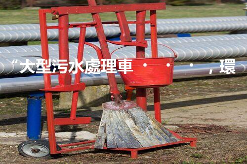“大型污水處理車，環(huán)保先鋒，守護(hù)碧水藍(lán)天！”